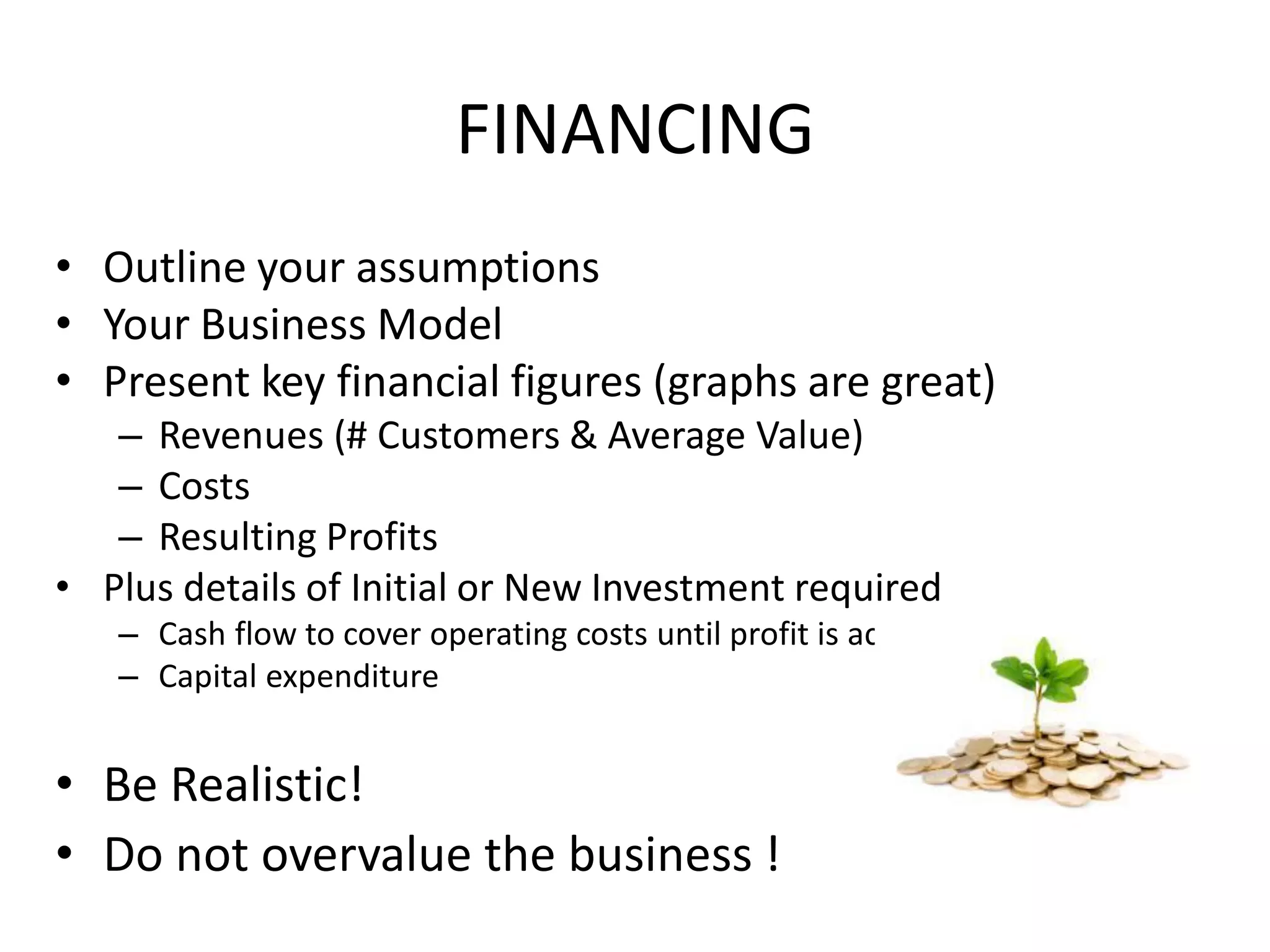 FINANCING
• Outline your assumptions
• Your Business Model
• Present key financial figures (graphs are great)
– Revenues (# Customers & Average Value)
– Costs
– Resulting Profits
• Plus details of Initial or New Investment required
– Cash flow to cover operating costs until profit is achieved
– Capital expenditure
• Be Realistic!
• Do not overvalue the business !
 