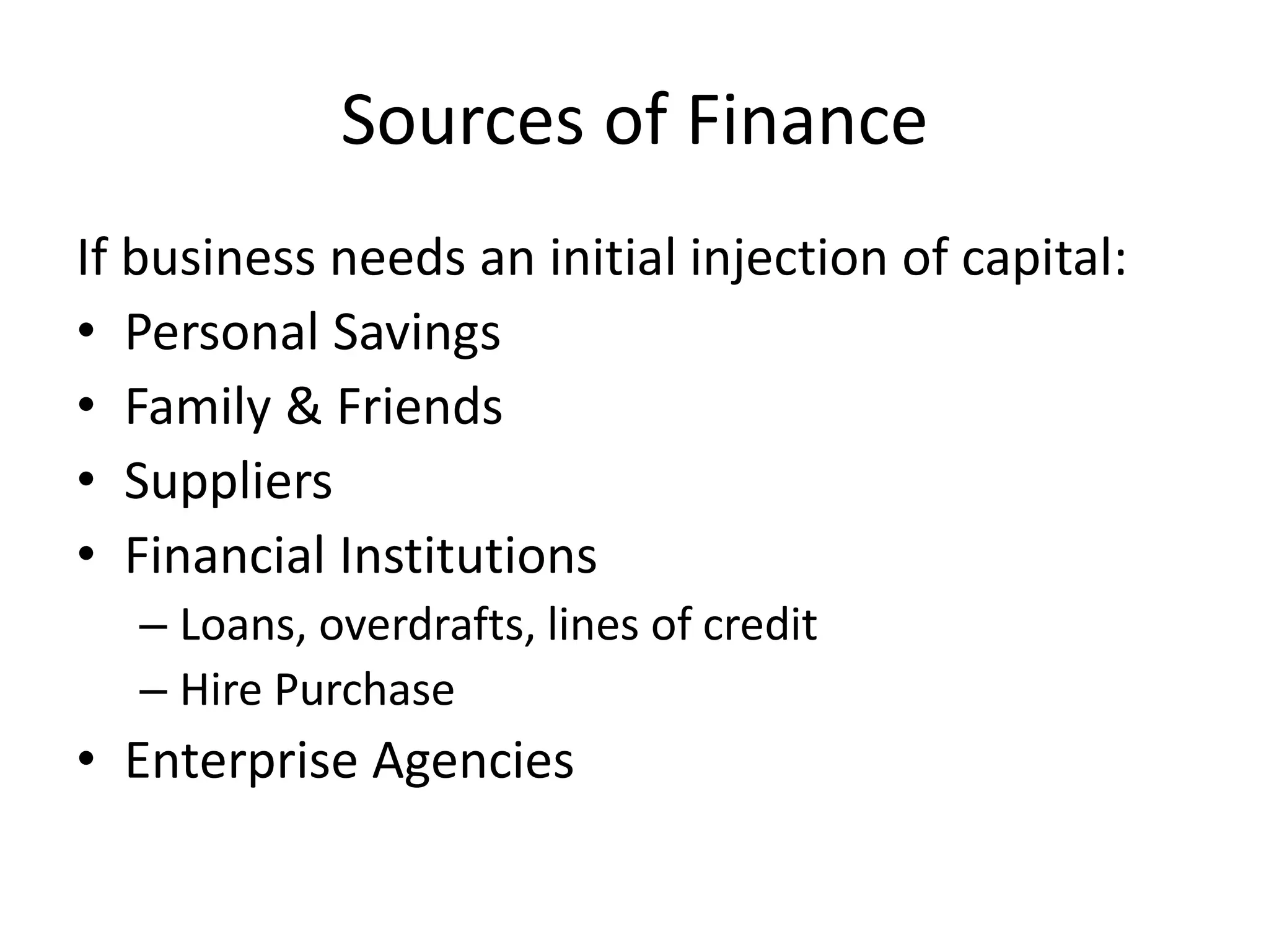 Sources of Finance
If business needs an initial injection of capital:
• Personal Savings
• Family & Friends
• Suppliers
• Financial Institutions
– Loans, overdrafts, lines of credit
– Hire Purchase
• Enterprise Agencies
 