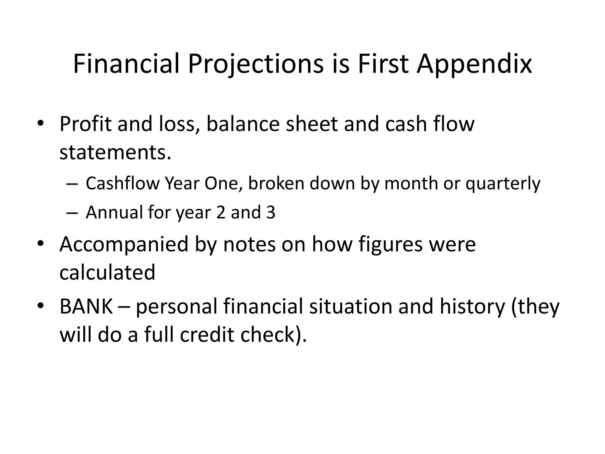 Financial Projections is First Appendix
• Profit and loss, balance sheet and cash flow
statements.
– Cashflow Year One, broken down by month or quarterly
– Annual for year 2 and 3
• Accompanied by notes on how figures were
calculated
• BANK – personal financial situation and history (they
will do a full credit check).
 