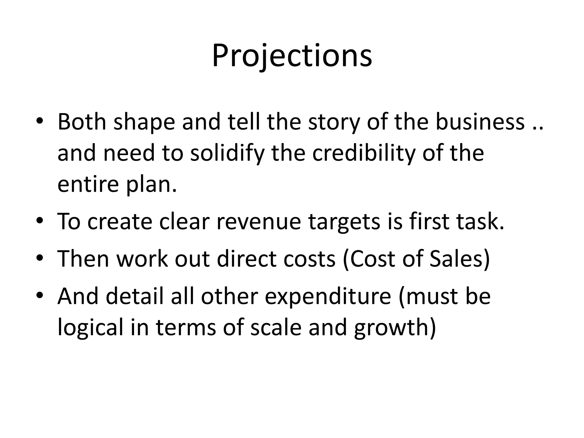 Projections
• Both shape and tell the story of the business ..
and need to solidify the credibility of the
entire plan.
• To create clear revenue targets is first task.
• Then work out direct costs (Cost of Sales)
• And detail all other expenditure (must be
logical in terms of scale and growth)
 