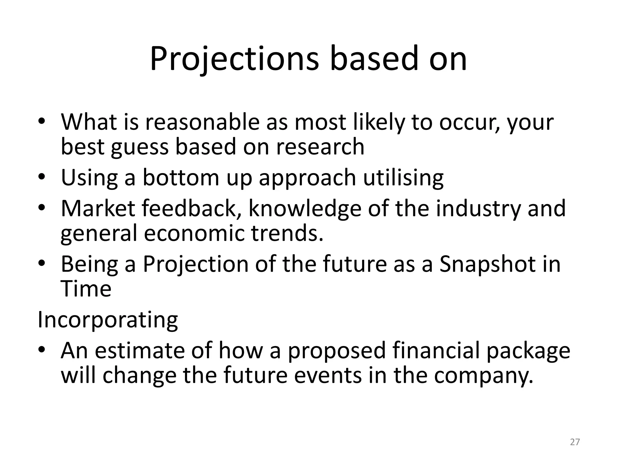 Projections based on
• What is reasonable as most likely to occur, your
best guess based on research
• Using a bottom up approach utilising
• Market feedback, knowledge of the industry and
general economic trends.
• Being a Projection of the future as a Snapshot in
Time
Incorporating
• An estimate of how a proposed financial package
will change the future events in the company.
27
 