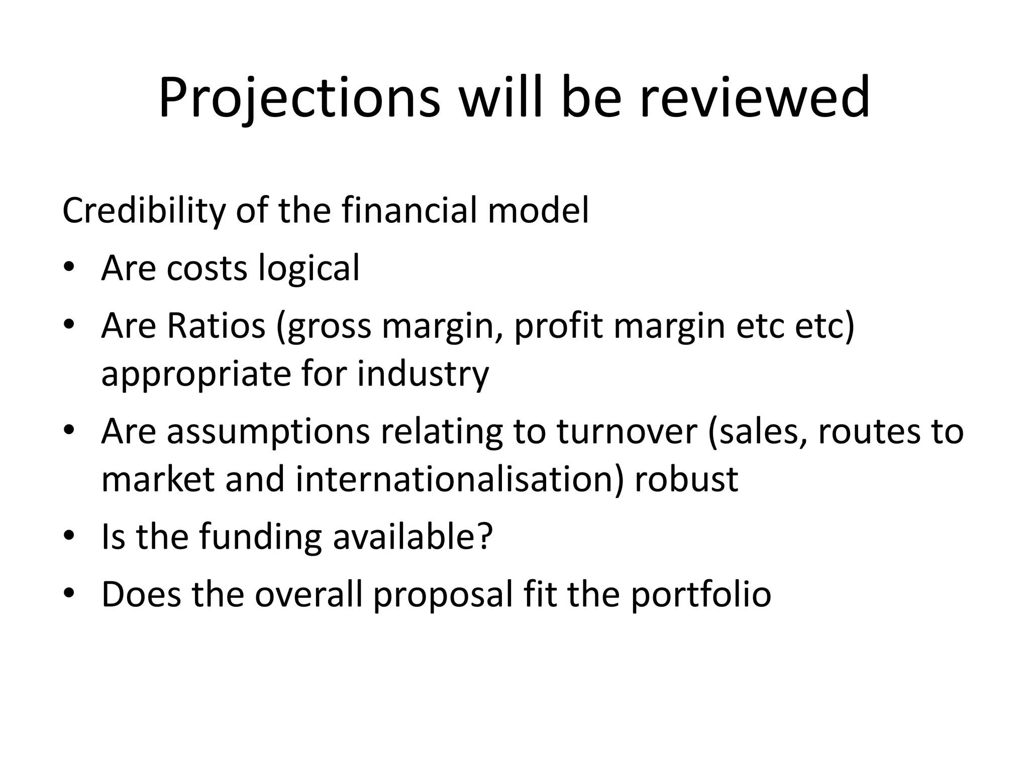 Projections will be reviewed
Credibility of the financial model
• Are costs logical
• Are Ratios (gross margin, profit margin etc etc)
appropriate for industry
• Are assumptions relating to turnover (sales, routes to
market and internationalisation) robust
• Is the funding available?
• Does the overall proposal fit the portfolio
 