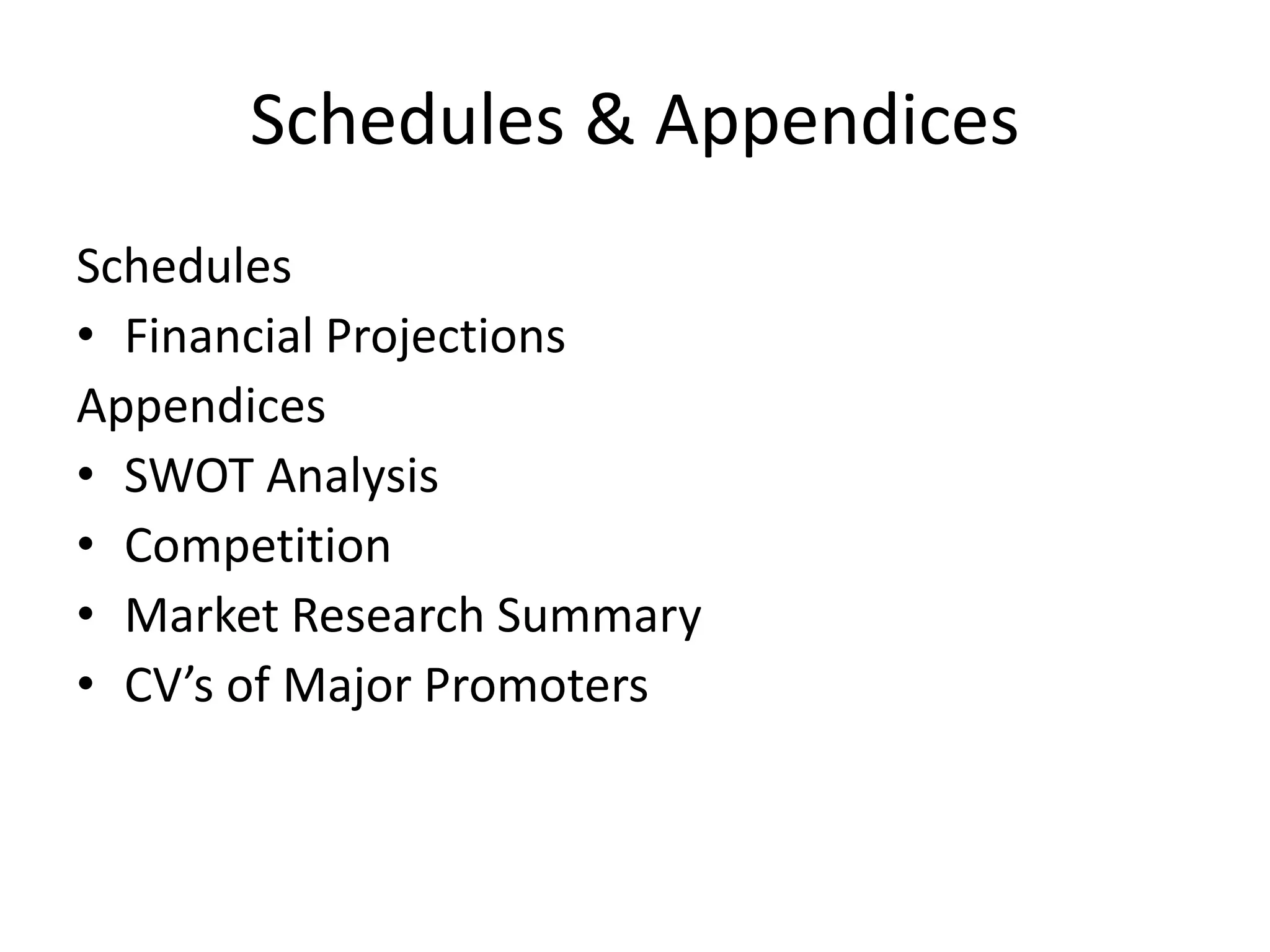 Schedules & Appendices
Schedules
• Financial Projections
Appendices
• SWOT Analysis
• Competition
• Market Research Summary
• CV’s of Major Promoters
 