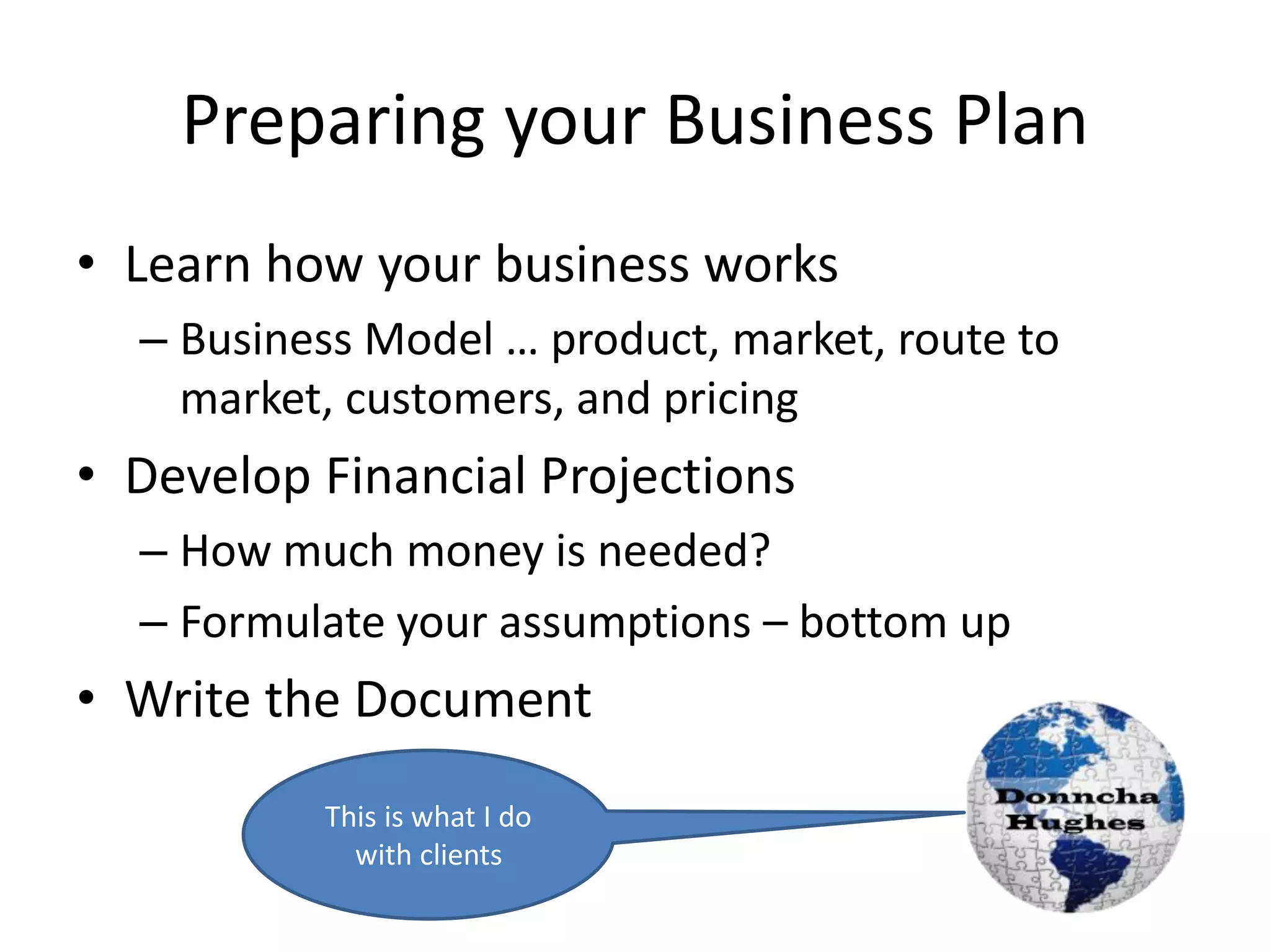 Preparing your Business Plan
• Learn how your business works
– Business Model … product, market, route to
market, customers, and pricing
• Develop Financial Projections
– How much money is needed?
– Formulate your assumptions – bottom up
• Write the Document
This is what I do
with clients
 