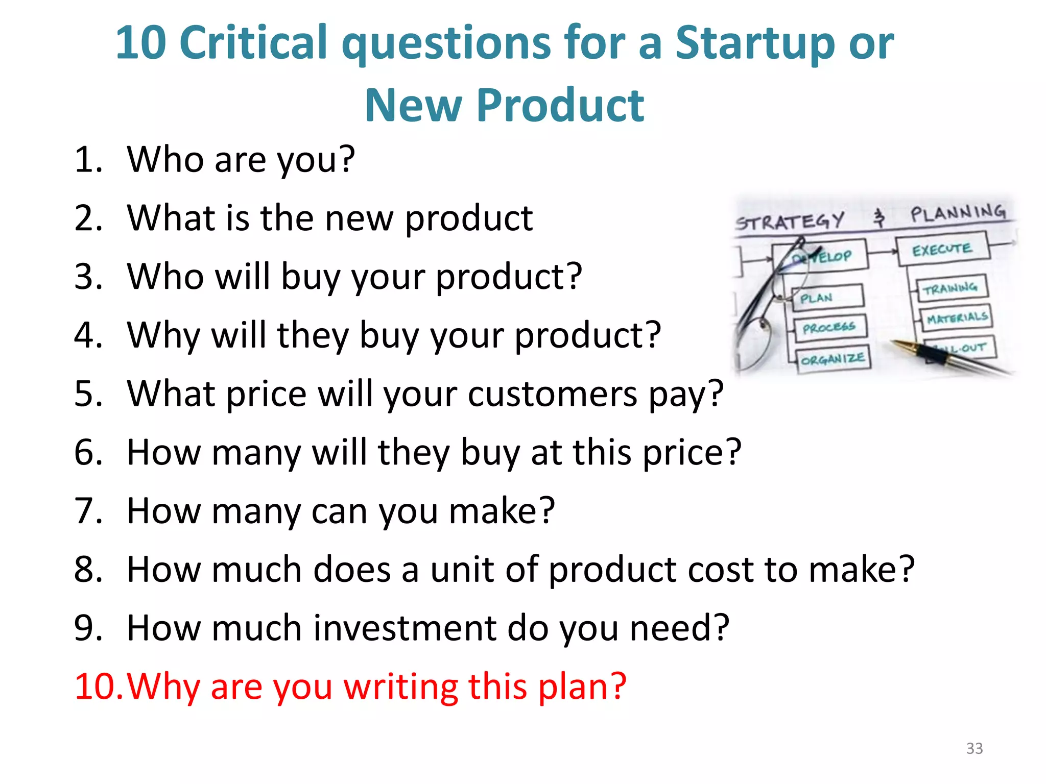 10 Critical questions for a Startup or
New Product
1. Who are you?
2. What is the new product
3. Who will buy your product?
4. Why will they buy your product?
5. What price will your customers pay?
6. How many will they buy at this price?
7. How many can you make?
8. How much does a unit of product cost to make?
9. How much investment do you need?
10.Why are you writing this plan?
33
 