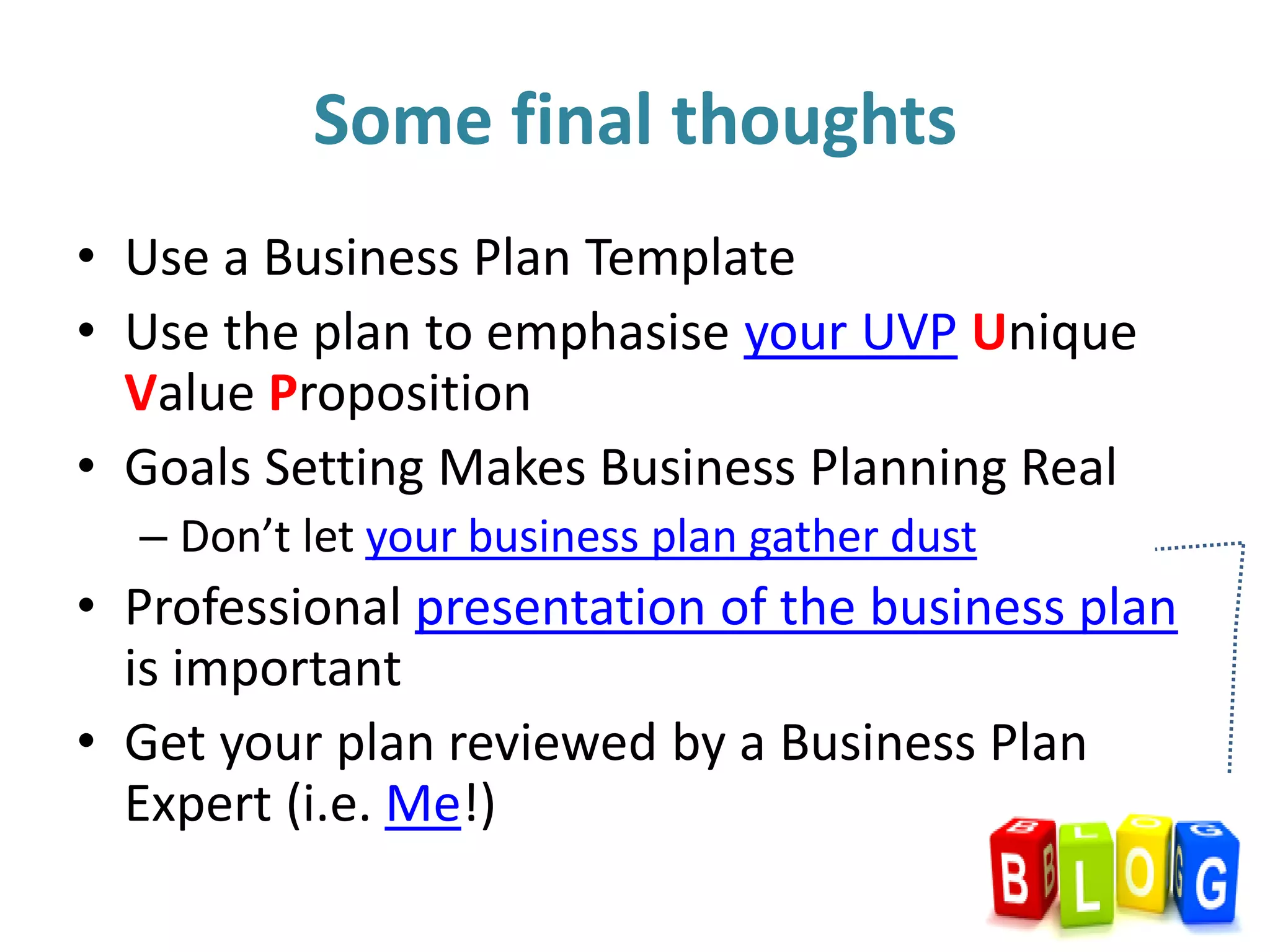 • Use a Business Plan Template
• Use the plan to emphasise your UVP Unique
Value Proposition
• Goals Setting Makes Business Planning Real
– Don’t let your business plan gather dust
• Professional presentation of the business plan
is important
• Get your plan reviewed by a Business Plan
Expert (i.e. Me!)
Some final thoughts
 