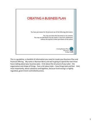 CREATING A BUSINESS PLAN



  You have permission for the personal use of the following information.

                     You may not share this document or its contents.
       You may not distribute it by any means, in any form whatsoever,
                without the express written permission of the author.




                                            Creating Business Plans © 2012
                                                         Norman C. Berns
                                                             ProStar Media
 