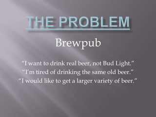 The Problem Brewpub “I want to drink real beer, not Bud Light.” “I’m tired of drinking the same old beer.” “I would like to get a larger variety of beer.” 