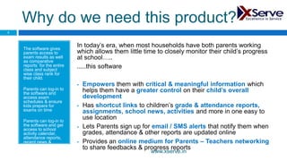 Why do we need this product?
The software gives
parents access to
exam results as well
as comparative
reports for the entire
class and subject
wise class rank for
their child.
Parents can log-in to
the software and
access exam
schedules & ensure
kids prepare for
exams on time
Parents can log-in to
the software and get
access to school
activity calendar,
attendance reports,
recent news &
updates.
In today’s era, when most households have both parents working
which allows them little time to closely monitor their child’s progress
at school…..
.....this software
 Empowers them with critical & meaningful information which
helps them have a greater control on their child’s overall
development
 Has shortcut links to children’s grade & attendance reports,
assignments, school news, activities and more in one easy to
use location
 Lets Parents sign up for email / SMS alerts that notify them when
grades, attendance & other reports are updated online
 Provides an online medium for Parents – Teachers networking
to share feedbacks & progress reports
3
www.xserve.in
 