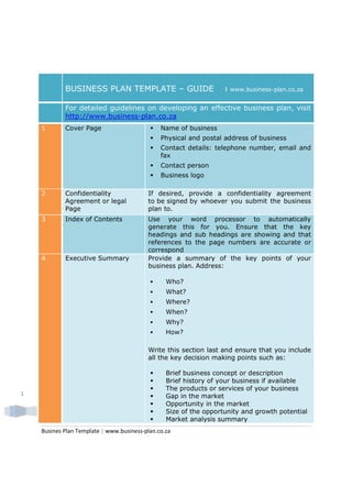 BUSINESS PLAN TEMPLATE – GUIDE                         ı   www.business-plan.co.za


            For detailed guidelines on developing an effective business plan, visit
            http://www.business-plan.co.za
    1       Cover Page                         Name of business
                                               Physical and postal address of business
                                               Contact details: telephone number, email and
                                               fax
                                               Contact person
                                               Business logo

    2       Confidentiality               If desired, provide a confidentiality agreement
            Agreement or legal            to be signed by whoever you submit the business
            Page                          plan to.
    3       Index of Contents             Use your word processor to automatically
                                          generate this for you. Ensure that the key
                                          headings and sub headings are showing and that
                                          references to the page numbers are accurate or
                                          correspond
    4       Executive Summary             Provide a summary of the key points of your
                                          business plan. Address:

                                                 Who?
                                                 What?
                                                 Where?
                                                 When?
                                                 Why?
                                                 How?

                                          Write this section last and ensure that you include
                                          all the key decision making points such as:

                                                 Brief business concept or description
                                                 Brief history of your business if available
                                                 The products or services of your business
1                                                Gap in the market
                                                 Opportunity in the market
                                                 Size of the opportunity and growth potential
                                                 Market analysis summary
    Busines Plan Template | www.business-plan.co.za
 