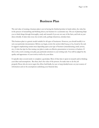 Page 1 of 28
Business Plan
The real value of creating a business plan is not in having the finished product in hand; rather, the value lies
in the process of researching and thinking about your business in a systematic way. The act of planning helps
you to think things through thoroughly, study and research if you are not sure of the facts, and look at your
ideas critically. It takes time now, but avoids costly, perhaps disastrous, mistakes later.
This business plan is a generic model suitable for all types of businesses. However, you should modify it to
suit your particular circumstances. Before you begin, review the section titled Refining the Plan, found at the end.
It suggests emphasizing certain areas depending upon your type of business (manufacturing, retail, service,
etc.). It also has tips for fine-tuning your plan to make an effective presentation to investors or bankers. If
this is why you’re creating your plan, pay particular attention to your writing style. You will be judged by the
quality and appearance of your work as well as by your ideas.
It typically takes several weeks to complete a good plan. Most of that time is spent in research and re-thinking
your ideas and assumptions. But then, that’s the value of the process. So make time to do the job
properly.Those who do never regret the effort.And finally, be sure to keep detailed notes on your sources of
information and on the assumptions underlying your financial data.
 