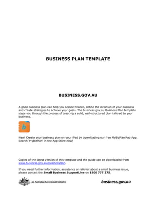 BUSINESS PLAN TEMPLATE
BUSINESS.GOV.AU
A good business plan can help you secure finance, define the direction of your business
and create strategies to achieve your goals. The business.gov.au Business Plan template
steps you through the process of creating a solid, well-structured plan tailored to your
business.
New! Create your business plan on your iPad by downloading our free MyBizPlaniPad App.
Search ‘MyBizPlan’ in the App Store now!
Copies of the latest version of this template and the guide can be downloaded from
www.business.gov.au/businessplan.
If you need further information, assistance or referral about a small business issue,
please contact the Small Business SupportLine on 1800 777 275.
 