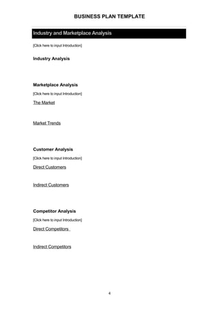 BUSINESS PLAN TEMPLATE
Industry and Marketplace Analysis
[Click here to input Introduction]
Industry Analysis
Marketplace Analysis
[Click here to input Introduction]
The Market
Market Trends
Customer Analysis
[Click here to input Introduction]
Direct Customers
Indirect Customers
Competitor Analysis
[Click here to input Introduction]
Direct Competitors
Indirect Competitors
4
 