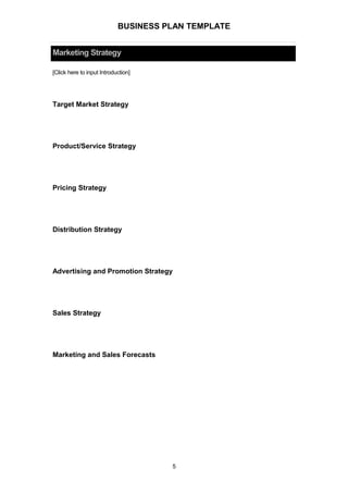 BUSINESS PLAN TEMPLATE
Marketing Strategy
[Click here to input Introduction]
Target Market Strategy
Product/Service Strategy
Pricing Strategy
Distribution Strategy
Advertising and Promotion Strategy
Sales Strategy
Marketing and Sales Forecasts
5
 