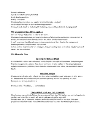 Names & addresses
Type & amount of inventory furnished
Credit & delivery policies
History & reliability
Should you have more than one supplier for critical items (as a backup)?
Do you expect shortages or short term delivery problems?
Are supply costs steady or fluctuating? If fluctuating, how would you deal with changing costs?
VII. Management and Organization
Who will manage the business on a day‐to‐day basis?
What experience does that person bring to the business? What special or distinctive competencies? Is
there a plan for continuation of the business if this person is lost or incapacitated?
If you’ll have more than 10 employees, create an organizational chart showing the management
hierarchy and who is responsible for key functions.
Include position descriptions for key employees. If you are seeking loans or investors, include resumes of
owners and key employees.
VIII. Financial Plan
Opening Day Balance Sheet
A balance sheet is one of the fundamental financial reports which any business needs for reporting and
financial management. A balance sheet shows what items of value are held by the company (Assets),
and what its debts are (Liabilities). When liabilities are subtracted from assets, the remainder is Owners’
Equity.
Breakeven Analysis
A breakeven predicts the sales volume, at a given price, required to recover total costs. In other words,
it’s the sales level that is the dividing line between operating at a loss and operating at a profit.
Expressed as a formula, breakeven is:
Breakeven Sales = Fixed Cost / 1 – Variable Costs
Twelve Month Profit and Loss Projection
Many business owners think of this as the centerpiece of their plan. This is where you put it all together in
numbers and get an idea of what it will take to make a profit and be successful.
Forecast sales, cost of goods sold, expenses, and profit month by month for one year. Your sales
projections will come from the Twelve-Month Sales Forecast you did in the Marketing Plan section.
 