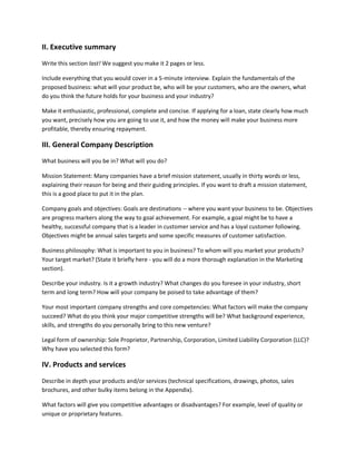 II. Executive summary
Write this section last! We suggest you make it 2 pages or less.
Include everything that you would cover in a 5-minute interview. Explain the fundamentals of the
proposed business: what will your product be, who will be your customers, who are the owners, what
do you think the future holds for your business and your industry?
Make it enthusiastic, professional, complete and concise. If applying for a loan, state clearly how much
you want, precisely how you are going to use it, and how the money will make your business more
profitable, thereby ensuring repayment.
III. General Company Description
What business will you be in? What will you do?
Mission Statement: Many companies have a brief mission statement, usually in thirty words or less,
explaining their reason for being and their guiding principles. If you want to draft a mission statement,
this is a good place to put it in the plan.
Company goals and objectives: Goals are destinations -- where you want your business to be. Objectives
are progress markers along the way to goal achievement. For example, a goal might be to have a
healthy, successful company that is a leader in customer service and has a loyal customer following.
Objectives might be annual sales targets and some specific measures of customer satisfaction.
Business philosophy: What is important to you in business? To whom will you market your products?
Your target market? (State it briefly here - you will do a more thorough explanation in the Marketing
section).
Describe your industry. Is it a growth industry? What changes do you foresee in your industry, short
term and long term? How will your company be poised to take advantage of them?
Your most important company strengths and core competencies: What factors will make the company
succeed? What do you think your major competitive strengths will be? What background experience,
skills, and strengths do you personally bring to this new venture?
Legal form of ownership: Sole Proprietor, Partnership, Corporation, Limited Liability Corporation (LLC)?
Why have you selected this form?
IV. Products and services
Describe in depth your products and/or services (technical specifications, drawings, photos, sales
brochures, and other bulky items belong in the Appendix).
What factors will give you competitive advantages or disadvantages? For example, level of quality or
unique or proprietary features.
 
