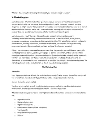 What are the pricing, fee or leasing structures of your products and/or services?
V. Marketing plan
Market research - Why? No matter how good your product and your service, the venture cannot
succeed without effective marketing. And this begins with careful, systematic research. It is very
dangerous to simply assume that you already know about your intended market. You need to do market
research to make sure they are on track. Use the business planning process as your opportunity to
uncover data and question your marketing efforts. Your time will be well spent.
Market research - How? There are 2 kinds of market research: primary and secondary.
Secondary research means using published information such as industry profiles, trade journals,
newspapers, magazines, census data, and demographic profiles. This type of information is available in
public libraries, industry associations, chambers of commerce, vendors who sell to your industry,
government agencies (Commerce Dept. and state and local development agencies).
Primary market research means gathering your own data. For example, you could do your own traffic
count at a proposed location, use the yellow pages to identify competitors, and do surveys or focus
group interviews to learn about consumer preferences. Professional market research can be very costly,
but there are many books out that show small business owners how to do effective research by
themselves. In your marketing plan, be as specific as possible; give statistics & numbers and sources. The
marketing plan will be the basis, later on, of the all-important sales projection.
The Marketing Plan
Economics
Facts about your industry: What is the total size of your market? What percent share of the market will
you have? (This is important only if you think you will be a major factor in the market.)
Current demand in target market
Trends in target market - growth trends, trends in consumer preferences, and trends in product
development. Growth potential and opportunity for a business of your size
What barriers to entry do you face in entering this market with your new company? Some typical ones
are:
 High capital costs
 High production costs
 High marketing costs
 Consumer acceptance/brand recognition
 Training/skills
 Unique technology/patents
 Unions
 