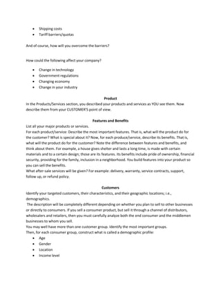  Shipping costs
 Tariff barriers/quotas
And of course, how will you overcome the barriers?
How could the following affect your company?
 Change in technology
 Government regulations
 Changing economy
 Change in your industry
Product
In the Products/Services section, you described your products and services as YOU see them. Now
describe them from your CUSTOMER'S point of view.
Features and Benefits
List all your major products or services.
For each product/service: Describe the most important features. That is, what will the product do for
the customer? What is special about it? Now, for each produce/service, describe its benefits. That is,
what will the product do for the customer? Note the difference between features and benefits, and
think about them. For example, a house gives shelter and lasts a long time, is made with certain
materials and to a certain design; those are its features. Its benefits include pride of ownership, financial
security, providing for the family, inclusion in a neighborhood. You build features into your product so
you can sell the benefits.
What after-sale services will be given? For example: delivery, warranty, service contracts, support,
follow up, or refund policy.
Customers
Identify your targeted customers, their characteristics, and their geographic locations; i.e.,
demographics.
The description will be completely different depending on whether you plan to sell to other businesses
or directly to consumers. If you sell a consumer product, but sell it through a channel of distributors,
wholesalers and retailers, then you must carefully analyze both the end consumer and the middlemen
businesses to whom you sell.
You may well have more than one customer group. Identify the most important groups.
Then, for each consumer group, construct what is called a demographic profile:
 Age
 Gender
 Location
 Income level
 