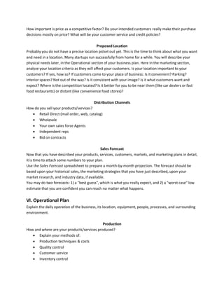 How important is price as a competitive factor? Do your intended customers really make their purchase
decisions mostly on price? What will be your customer service and credit policies?
Proposed Location
Probably you do not have a precise location picket out yet. This is the time to think about what you want
and need in a location. Many startups run successfully from home for a while. You will describe your
physical needs later, in the Operational section of your business plan. Here in the marketing section,
analyze your location criteria as they will affect your customers. Is your location important to your
customers? If yes, how so? If customers come to your place of business: Is it convenient? Parking?
Interior spaces? Not out of the way? Is it consistent with your image? Is it what customers want and
expect? Where is the competition located? Is it better for you to be near them (like car dealers or fast
food restaurants) or distant (like convenience food stores)?
Distribution Channels
How do you sell your products/services?
 Retail Direct (mail order, web, catalog)
 Wholesale
 Your own sales force Agents
 Independent reps
 Bid on contracts
Sales Forecast
Now that you have described your products, services, customers, markets, and marketing plans in detail,
it is time to attach some numbers to your plan.
Use the Sales Forecast spreadsheet to prepare a month-by-month projection. The forecast should be
based upon your historical sales, the marketing strategies that you have just described, upon your
market research, and industry data, if available.
You may do two forecasts: 1) a "best guess", which is what you really expect, and 2) a "worst case" low
estimate that you are confident you can reach no matter what happens.
VI. Operational Plan
Explain the daily operation of the business, its location, equipment, people, processes, and surrounding
environment.
Production
How and where are your products/services produced?
 Explain your methods of:
 Production techniques & costs
 Quality control
 Customer service
 Inventory control
 