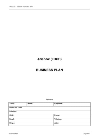 The Qube – Materiale Informativo 2014
Business Plan page 1/11
Azienda: (LOGO)
BUSINESS PLAN
Referente
Titolo: Nome: Cognome:
Ruolo nel Team:
Indirizzo:
Città: Paese:
Email: Telefono:
Skype: Altro:
 