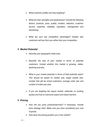 · What customer profiles are they targeting? 
· What are their strengths and weaknesses? Include the following 
factors: products, price, quality, location, selection, customer 
service, expertise, reliability, reputation, management and 
advertising. 
· What are your key competitive advantages? Explain why 
customers will buy from you rather than your competition. 
 Market Potential 
· Describe your geographic trade area. 
· Describe the size of your market in terms of potential 
customers. Include whether this market is growing, stable, 
declining and why. 
· What is your market potential in terms of total potential sales? 
This should be based on market size, target market size, 
number that will be actual customers, average order size and 
number of orders per year. 
· If you are targeting the export market, elaborate on existing 
quotas and how to overcome export and import barriers. 
 Pricing 
· How will you price products/services? If necessary, include 
price strategy chart. Make sure you have considered your cost 
of goods. 
· How does this pricing position you in the market? 
- 11 - 
 