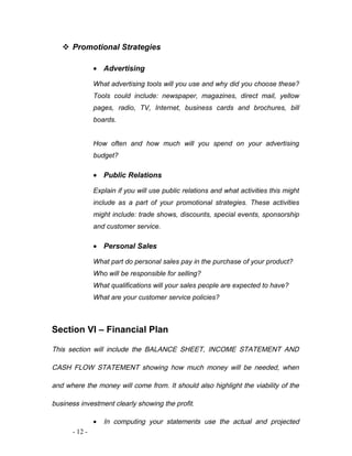  Promotional Strategies 
· Advertising 
What advertising tools will you use and why did you choose these? 
Tools could include: newspaper, magazines, direct mail, yellow 
pages, radio, TV, Internet, business cards and brochures, bill 
boards. 
How often and how much will you spend on your advertising 
budget? 
· Public Relations 
Explain if you will use public relations and what activities this might 
include as a part of your promotional strategies. These activities 
might include: trade shows, discounts, special events, sponsorship 
and customer service. 
· Personal Sales 
What part do personal sales pay in the purchase of your product? 
Who will be responsible for selling? 
What qualifications will your sales people are expected to have? 
What are your customer service policies? 
Section VI – Financial Plan 
This section will include the BALANCE SHEET, INCOME STATEMENT AND 
CASH FLOW STATEMENT showing how much money will be needed, when 
and where the money will come from. It should also highlight the viability of the 
business investment clearly showing the profit. 
· In computing your statements use the actual and projected 
- 12 - 
 