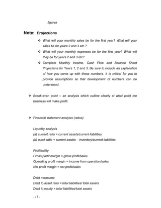 figures 
Note: Projections 
 What will your monthly sales be for the first year? What will your 
sales be for years 2 and 3 etc.? 
 What will your monthly expenses be for the first year? What will 
they be for years 2 and 3 etc? 
 Complete Monthly Income, Cash Flow and Balance Sheet 
Projections for Years 1, 2 and 3. Be sure to include an explanation 
of how you came up with these numbers. It is critical for you to 
provide assumptions so that development of numbers can be 
understood. 
 Break-even point – an analysis which outline clearly at what point the 
business will make profit. 
 Financial statement analysis (ratios) 
Liquidity analysis 
(a) current ratio = current assets/current liabilities 
(b) quick ratio = current assets – inventory/current liabilities 
Profitability 
Gross profit margin = gross profit/sales 
Operating profit margin = income from operation/sales 
Net profit margin = net profit/sales 
Debt measures 
Debt to asset ratio = total liabilities/ total assets 
Debt to equity = total liabilities/total assets 
- 13 - 
 