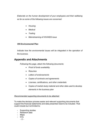 Elaborate on the human development of your employees and their wellbeing 
as far as some of the following issues are concerned: 
· Housing 
· Medical 
· Trading 
· Mainstreaming of HIV/AIDS issue 
VIII Environmental Plan 
Indicate how the environmental issues will be integrated in the operation of 
the business. 
Appendix and Attachments 
Following this page, attach the following documents: 
· Proof of funds availability 
· Resumes 
· Letters of endorsements 
· Copies of contracts and agreements 
· Licenses, certifications, and other credentials 
· Copies of market study material and other data used to develop 
elements in the business plan 
Recommended supporting documents to be attached: 
To make the decision process easier and relevant supporting documents that 
support the financial statements and data presented need to be included. That 
could include but not limited to: 
- Supporting studies 
- Research data 
- Maps 
- CVs 
- 15 - 
 
