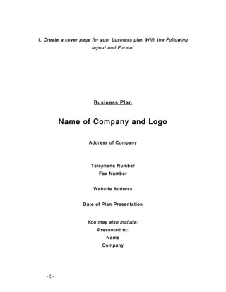 1. Create a cover page for your business plan With the Following 
layout and Format 
Business Plan 
Name of Company and Logo 
Address of Company 
Telephone Number 
Fax Number 
Website Address 
Date of Plan Presentation 
You may also include: 
Presented to: 
Name 
Company 
- 2 - 
 