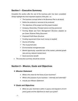 Section I – Executive Summary 
Complete this section after the rest of the business plan has been completed. 
Simply highlight the most important aspects of the plan, i.e.: 
 The business concept (what is the Business Plan is all about) 
 Define the products or services to be produced 
 The objectives of the project and the project location 
 Company Ownership, Principal owners and key personnel 
 Farming Model and Farm Management Structure adopted as 
per Green Scheme Policy Document 
 Proposed Profit Share Structure 
 Funding requirement (how much money is needed) 
 Source of funding 
 The re-payment plan 
 Environmental management plan 
 Market opportunity: expected size of the market, potential growth 
rate and any relevant market trend 
 Socio-economic benefit 
· The executive summary should be concise 
Section II – Mission, Goals and Objectives 
 Mission Statement 
· What is the vision for the future of your business? 
· What is the purpose of your business – internally and externally? 
· Include your Mission Statement 
 Goals and Objectives 
· What are your short-term (within 5 years) and long-term (5 to10 
years) goals and the objectives to reach your goals? 
- 5 - 
 