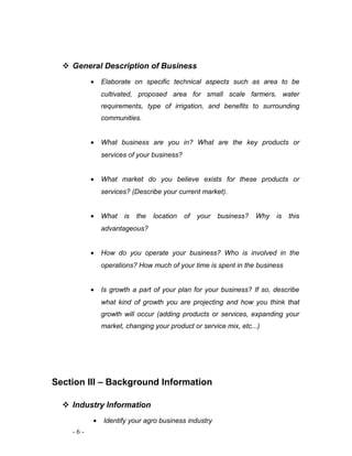  General Description of Business 
· Elaborate on specific technical aspects such as area to be 
cultivated, proposed area for small scale farmers, water 
requirements, type of irrigation, and benefits to surrounding 
communities. 
· What business are you in? What are the key products or 
services of your business? 
· What market do you believe exists for these products or 
services? (Describe your current market). 
· What is the location of your business? Why is this 
advantageous? 
· How do you operate your business? Who is involved in the 
operations? How much of your time is spent in the business 
· Is growth a part of your plan for your business? If so, describe 
what kind of growth you are projecting and how you think that 
growth will occur (adding products or services, expanding your 
market, changing your product or service mix, etc...) 
Section III – Background Information 
 Industry Information 
· Identify your agro business industry 
- 6 - 
 
