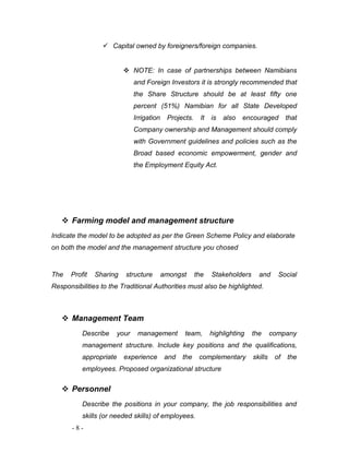  Capital owned by foreigners/foreign companies. 
 NOTE: In case of partnerships between Namibians 
and Foreign Investors it is strongly recommended that 
the Share Structure should be at least fifty one 
percent (51%) Namibian for all State Developed 
Irrigation Projects. It is also encouraged that 
Company ownership and Management should comply 
with Government guidelines and policies such as the 
Broad based economic empowerment, gender and 
the Employment Equity Act. 
 Farming model and management structure 
Indicate the model to be adopted as per the Green Scheme Policy and elaborate 
on both the model and the management structure you chosed 
The Profit Sharing structure amongst the Stakeholders and Social 
Responsibilities to the Traditional Authorities must also be highlighted. 
 Management Team 
Describe your management team, highlighting the company 
management structure. Include key positions and the qualifications, 
appropriate experience and the complementary skills of the 
employees. Proposed organizational structure 
 Personnel 
Describe the positions in your company, the job responsibilities and 
skills (or needed skills) of employees. 
- 8 - 
 