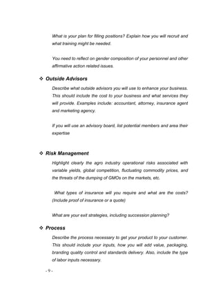 What is your plan for filling positions? Explain how you will recruit and 
what training might be needed. 
You need to reflect on gender composition of your personnel and other 
affirmative action related issues. 
 Outside Advisors 
Describe what outside advisors you will use to enhance your business. 
This should include the cost to your business and what services they 
will provide. Examples include: accountant, attorney, insurance agent 
and marketing agency. 
If you will use an advisory board, list potential members and area their 
expertise 
 Risk Management 
Highlight clearly the agro industry operational risks associated with 
variable yields, global competition, fluctuating commodity prices, and 
the threats of the dumping of GMOs on the markets, etc. 
What types of insurance will you require and what are the costs? 
(Include proof of insurance or a quote) 
What are your exit strategies, including succession planning? 
 Process 
Describe the process necessary to get your product to your customer. 
This should include your inputs, how you will add value, packaging, 
branding quality control and standards delivery. Also, include the type 
of labor inputs necessary. 
- 9 - 
 