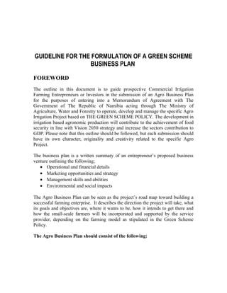 GUIDELINE FOR THE FORMULATION OF A GREEN SCHEME 
BUSINESS PLAN 
FOREWORD 
The outline in this document is to guide prospective Commercial Irrigation 
Farming Entrepreneurs or Investors in the submission of an Agro Business Plan 
for the purposes of entering into a Memorandum of Agreement with The 
Government of The Republic of Namibia acting through The Ministry of 
Agriculture, Water and Forestry to operate, develop and manage the specific Agro 
Irrigation Project based on THE GREEN SCHEME POLICY. The development in 
irrigation based agronomic production will contribute to the achievement of food 
security in line with Vision 2030 strategy and increase the sectors contribution to 
GDP. Please note that this outline should be followed, but each submission should 
have its own character, originality and creativity related to the specific Agro 
Project. 
The business plan is a written summary of an entrepreneur’s proposed business 
venture outlining the following; 
· Operational and financial details 
· Marketing opportunities and strategy 
· Management skills and abilities 
· Environmental and social impacts 
The Agro Business Plan can be seen as the project’s road map toward building a 
successful farming enterprise. It describes the direction the project will take, what 
its goals and objectives are, where it wants to be, how it intends to get there and 
how the small-scale farmers will be incorporated and supported by the service 
provider, depending on the farming model as stipulated in the Green Scheme 
Policy. 
The Agro Business Plan should consist of the following: 
 