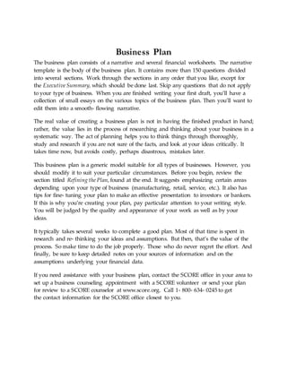Business Plan
The business plan consists of a narrative and several financial worksheets. The narrative
template is the body of the business plan. It contains more than 150 questions divided
into several sections. Work through the sections in any order that you like, except for
the Executive Summary, which should be done last. Skip any questions that do not apply
to your type of business. When you are finished writing your first draft, you’ll have a
collection of small essays on the various topics of the business plan. Then you’ll want to
edit them into a smooth‐ flowing narrative.
The real value of creating a business plan is not in having the finished product in hand;
rather, the value lies in the process of researching and thinking about your business in a
systematic way. The act of planning helps you to think things through thoroughly,
study and research if you are not sure of the facts, and look at your ideas critically. It
takes time now, but avoids costly, perhaps disastrous, mistakes later.
This business plan is a generic model suitable for all types of businesses. However, you
should modify it to suit your particular circumstances. Before you begin, review the
section titled Refining the Plan, found at the end. It suggests emphasizing certain areas
depending upon your type of business (manufacturing, retail, service, etc.). It also has
tips for fine‐ tuning your plan to make an effective presentation to investors or bankers.
If this is why you’re creating your plan, pay particular attention to your writing style.
You will be judged by the quality and appearance of your work as well as by your
ideas.
It typically takes several weeks to complete a good plan. Most of that time is spent in
research and re‐ thinking your ideas and assumptions. But then, that’s the value of the
process. So make time to do the job properly. Those who do never regret the effort. And
finally, be sure to keep detailed notes on your sources of information and on the
assumptions underlying your financial data.
If you need assistance with your business plan, contact the SCORE office in your area to
set up a business counseling appointment with a SCORE volunteer or send your plan
for review to a SCORE counselor at www.score.org. Call 1‐ 800‐ 634‐ 0245 to get
the contact information for the SCORE office closest to you.
 