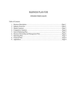 BUSINESS PLAN FOR
FINGER UNISEX SALON
Table of Contents
1. Business Description……………………………………………………………..Page 1
2. Industry Overview………………………………………………………………..Page 2
3. Market Analysis…………………………………………………………………..Page 3
4. Competitive Analysis……………………………………………………………..Page 4
5. Sale & Marketing Plan……………………………………………………………Page 5
6. Business Ownership and Management Plan……………………………………...Page 6
7. Operating Plan…………………………………………………………………….Page 7
8. Financial Plan……………………………………………………………………..Page 8
9. Appendices………………………………………………………………………..Page 9
 