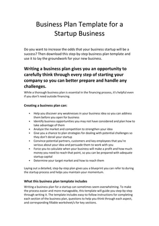 Business Plan Template for a
Startup Business
Do you want to increase the odds that your business startup will be a
success? Then download this step-by-step business plan template and
use it to lay the groundwork for your new business.
Writing a business plan gives you an opportunity to
carefully think through every step of starting your
company so you can better prepare and handle any
challenges.
While a thorough business plan is essential in the financing process, it's helpful even
if you don’t need outside financing.
Creating a business plan can:
 Help you discover any weaknesses in your business idea so you can address
them before you open for business
 Identify business opportunities you may not have considered and plan how to
take advantage of them
 Analyze the market and competition to strengthen your idea
 Give you a chance to plan strategies for dealing with potential challenges so
they don’t derail your startup
 Convince potential partners, customers and key employees that you’re
serious about your idea and persuade them to work with you
 Force you to calculate when your business will make a profit and how much
money you need to reach that point, so you can be prepared with adequate
startup capital
 Determine your target market and how to reach them
Laying out a detailed, step-by-step plan gives you a blueprint you can refer to during
the startup process and helps you maintain your momentum.
What this business plan template includes
Writing a business plan for a startup can sometimes seem overwhelming. To make
the process easier and more manageable, this template will guide you step-by-step
through writing it. The template includes easy-to-follow instructions for completing
each section of the business plan, questions to help you think through each aspect,
and corresponding fillable worksheet/s for key sections.
 