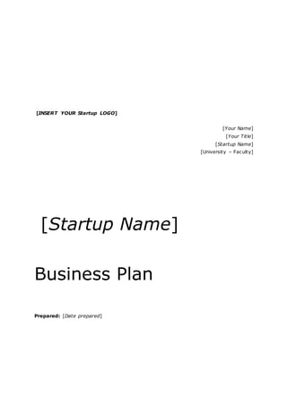 [INSERT YOUR Startup LOGO]
[Your Name]
[Your Title]
[Startup Name]
[University – Faculty]
[Startup Name]
Business Plan
Prepared: [Date prepared]
 