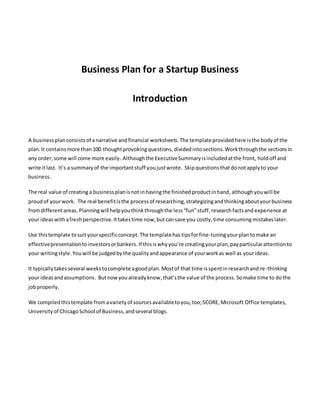 Business Plan for a Startup Business
Introduction
A businessplanconsistsof anarrative andfinancial worksheets.The templateprovidedhere isthe bodyof the
plan.It contains more than100 thoughtprovokingquestions, dividedintosections.Workthroughthe sectionsin
any order;some will come more easily. Althoughthe ExecutiveSummaryisincludedatthe front, holdoff and
write itlast. It’s a summaryof the importantstuff youjustwrote. Skipquestionsthatdonotapplyto your
business.
The real value of creatinga businessplanisnot inhavingthe finishedproductinhand,althoughyouwill be
proudof yourwork. The real benefitisthe processof researching,strategizingandthinkingaboutyourbusiness
fromdifferentareas.Planningwill helpyou thinkthroughthe less“fun”stuff,researchfactsand experience at
your ideas withafreshperspective. Ittakestime now,but cansave you costly,time consumingmistakes later.
Use thistemplate tosuityourspecificconcept.The templatehastipsforfine-tuningyourplantomake an
effectivepresentationtoinvestorsorbankers. If thisiswhyyou’re creatingyourplan,payparticularattentionto
your writingstyle.Youwill be judgedbythe qualityandappearance of yourworkas well as yourideas.
It typicallytakesseveral weekstocomplete agoodplan. Mostof that time isspentinresearchand re-thinking
your ideasandassumptions. Butnowyoualreadyknow,that’sthe value of the process. Somake time to dothe
jobproperly.
We compiledthistemplate fromavarietyof sourcesavailabletoyou,too;SCORE,Microsoft Office templates,
Universityof ChicagoSchool of Business,andseveral blogs.
 