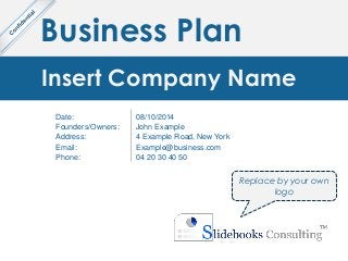 Business Plan
Insert Company Name
Date:
Founders/Owners:
Address:
Email:
Phone:
08/10/2014
John Example
4 Example Road, New York
Example@business.com
04 20 30 40 50
Replace by your own
logo
 