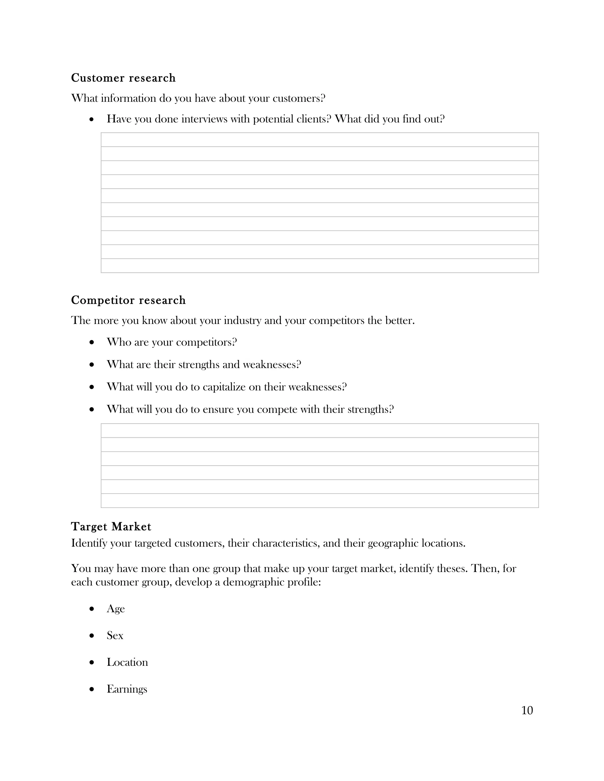 Customer research
What information do you have about your customers?
   •   Have you done interviews with potential clients? What did you find out?




Competitor research
The more you know about your industry and your competitors the better.
   •   Who are your competitors?
   •   What are their strengths and weaknesses?
   •   What will you do to capitalize on their weaknesses?
   •   What will you do to ensure you compete with their strengths?




Target Market
Identify your targeted customers, their characteristics, and their geographic locations.

You may have more than one group that make up your target market, identify theses. Then, for
each customer group, develop a demographic profile:

   •   Age

   •   Sex

   •   Location

   •   Earnings
                                                                                               10
 