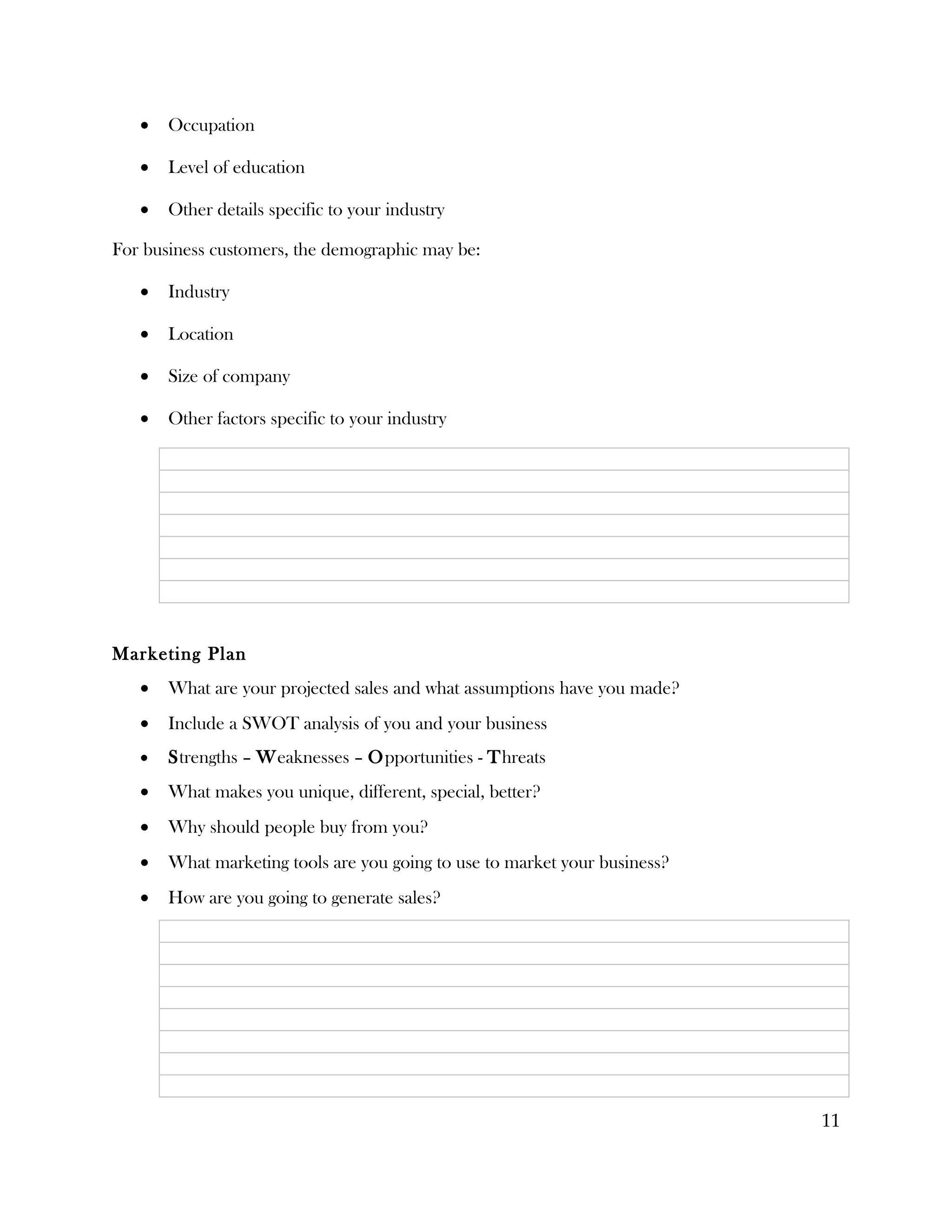 •   Occupation

   •   Level of education

   •   Other details specific to your industry

For business customers, the demographic may be:

   •   Industry

   •   Location

   •   Size of company

   •   Other factors specific to your industry




Marketing Plan
   •   What are your projected sales and what assumptions have you made?
   •   Include a SWOT analysis of you and your business
   •   Strengths – Weaknesses – Opportunities - Threats
   •   What makes you unique, different, special, better?
   •   Why should people buy from you?
   •   What marketing tools are you going to use to market your business?
   •   How are you going to generate sales?




                                                                            11
 