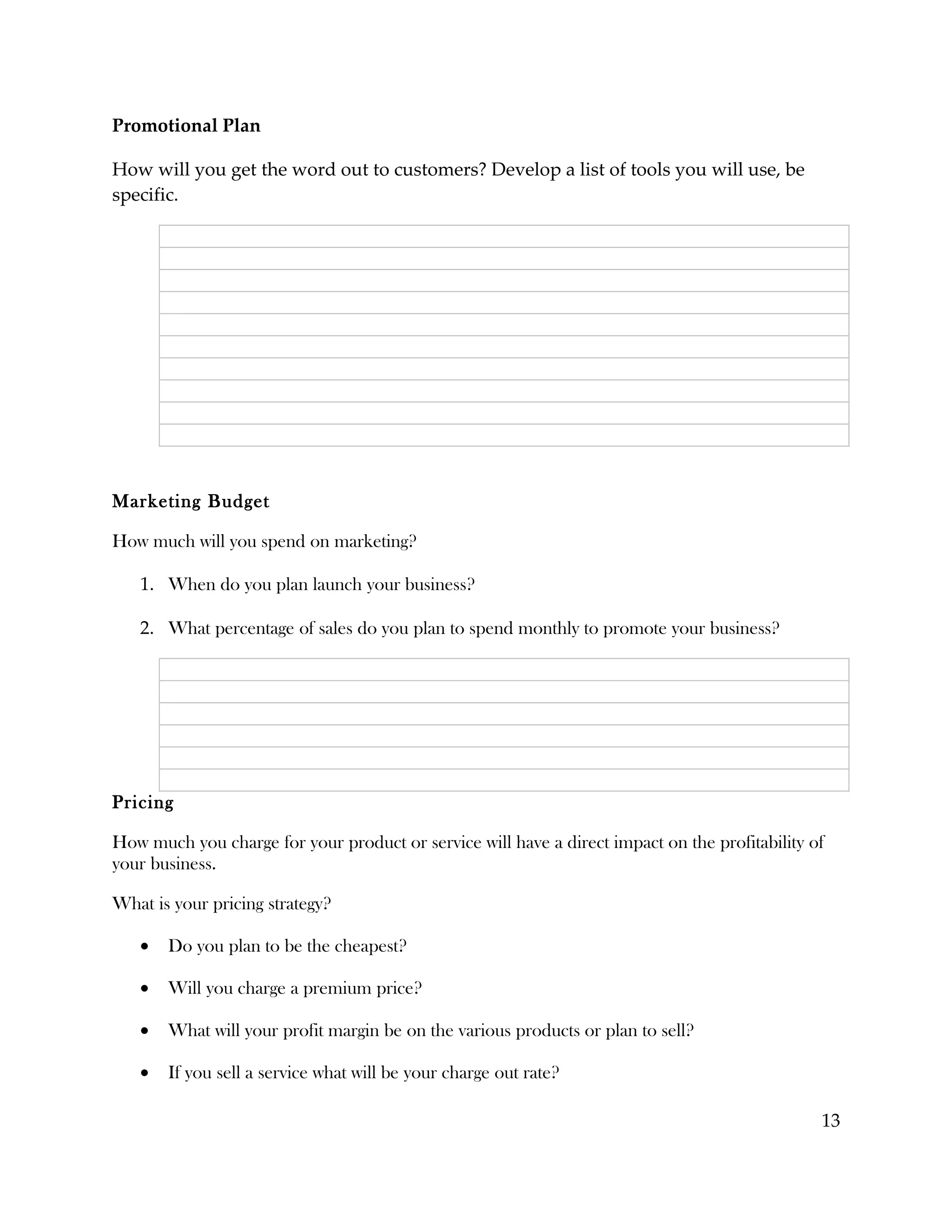 Promotional Plan

How will you get the word out to customers? Develop a list of tools you will use, be
specific.




Marketing Budget

How much will you spend on marketing?

   1. When do you plan launch your business?

   2. What percentage of sales do you plan to spend monthly to promote your business?




Pricing

How much you charge for your product or service will have a direct impact on the profitability of
your business.

What is your pricing strategy?

   •   Do you plan to be the cheapest?

   •   Will you charge a premium price?

   •   What will your profit margin be on the various products or plan to sell?

   •   If you sell a service what will be your charge out rate?

                                                                                                13
 