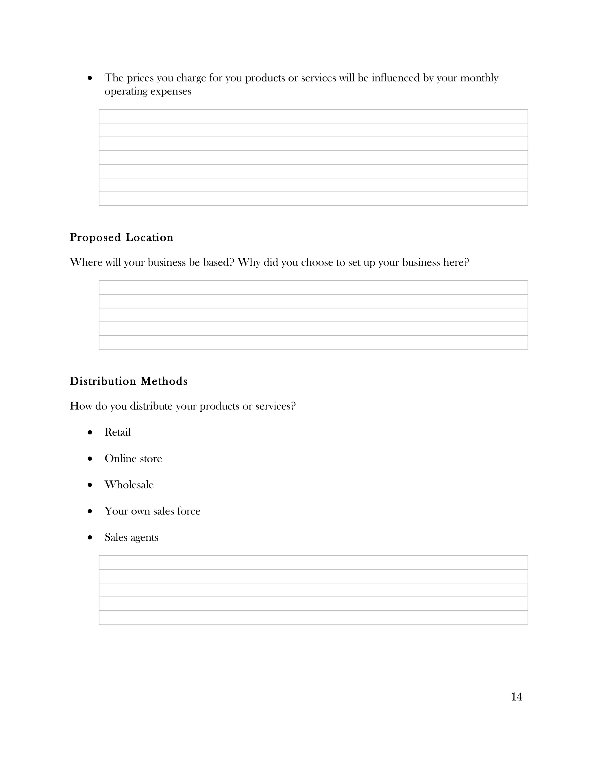 •   The prices you charge for you products or services will be influenced by your monthly
       operating expenses




Proposed Location

Where will your business be based? Why did you choose to set up your business here?




Distribution Methods

How do you distribute your products or services?

   •   Retail

   •   Online store

   •   Wholesale

   •   Your own sales force

   •   Sales agents




                                                                                               14
 