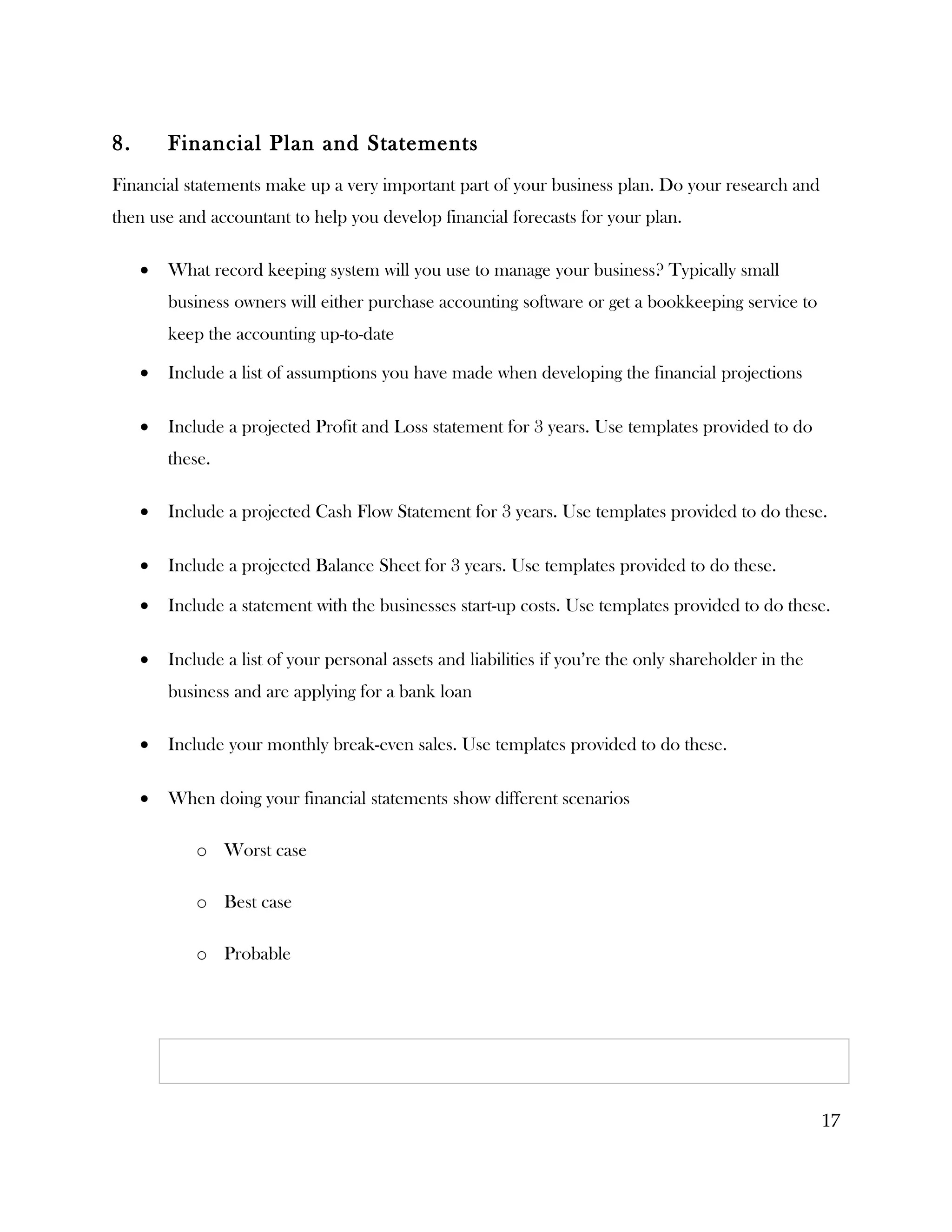 8.       Financial Plan and Statements
Financial statements make up a very important part of your business plan. Do your research and
then use and accountant to help you develop financial forecasts for your plan.

     •   What record keeping system will you use to manage your business? Typically small
         business owners will either purchase accounting software or get a bookkeeping service to
         keep the accounting up-to-date

     •   Include a list of assumptions you have made when developing the financial projections

     •   Include a projected Profit and Loss statement for 3 years. Use templates provided to do
         these.

     •   Include a projected Cash Flow Statement for 3 years. Use templates provided to do these.

     •   Include a projected Balance Sheet for 3 years. Use templates provided to do these.

     •   Include a statement with the businesses start-up costs. Use templates provided to do these.

     •   Include a list of your personal assets and liabilities if you’re the only shareholder in the
         business and are applying for a bank loan

     •   Include your monthly break-even sales. Use templates provided to do these.

     •   When doing your financial statements show different scenarios

             o Worst case

             o Best case

             o Probable




                                                                                                        17
 