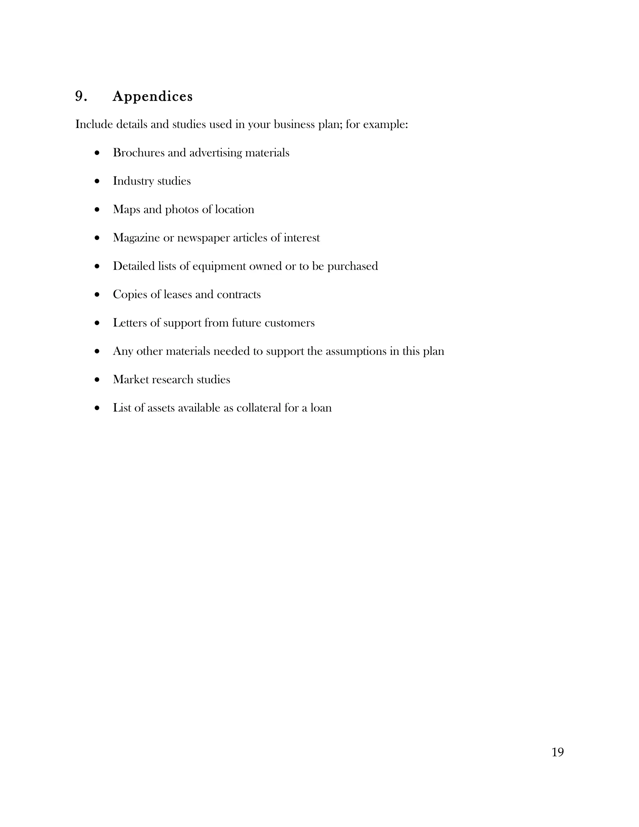 9.       Appendices
Include details and studies used in your business plan; for example:

     •   Brochures and advertising materials

     •   Industry studies

     •   Maps and photos of location

     •   Magazine or newspaper articles of interest

     •   Detailed lists of equipment owned or to be purchased

     •   Copies of leases and contracts

     •   Letters of support from future customers

     •   Any other materials needed to support the assumptions in this plan

     •   Market research studies

     •   List of assets available as collateral for a loan




                                                                              19
 