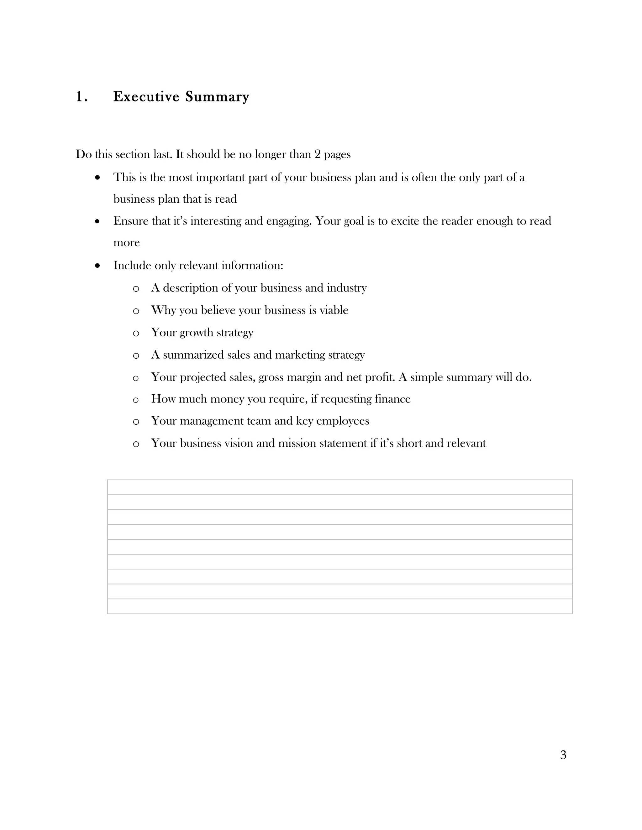 1.       Executive Summary


Do this section last. It should be no longer than 2 pages
     •   This is the most important part of your business plan and is often the only part of a
         business plan that is read
     •   Ensure that it’s interesting and engaging. Your goal is to excite the reader enough to read
         more
     •   Include only relevant information:
            o A description of your business and industry
            o Why you believe your business is viable
            o Your growth strategy
            o A summarized sales and marketing strategy
            o   Your projected sales, gross margin and net profit. A simple summary will do.
            o   How much money you require, if requesting finance
            o Your management team and key employees
            o Your business vision and mission statement if it’s short and relevant




                                                                                                       3
 