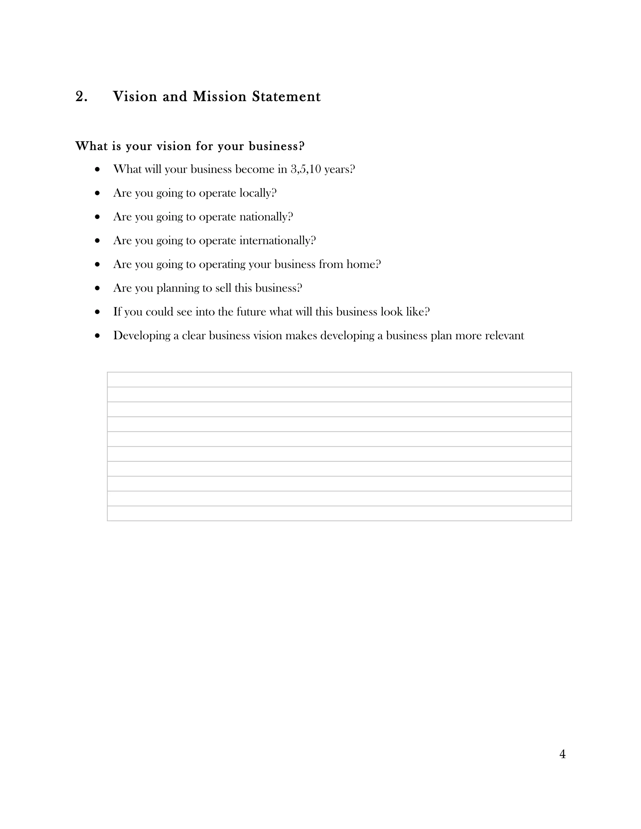 2.       Vision and Mission Statement


What is your vision for your business?
     •   What will your business become in 3,5,10 years?
     •   Are you going to operate locally?
     •   Are you going to operate nationally?
     •   Are you going to operate internationally?
     •   Are you going to operating your business from home?
     •   Are you planning to sell this business?
     •   If you could see into the future what will this business look like?
     •   Developing a clear business vision makes developing a business plan more relevant




                                                                                             4
 