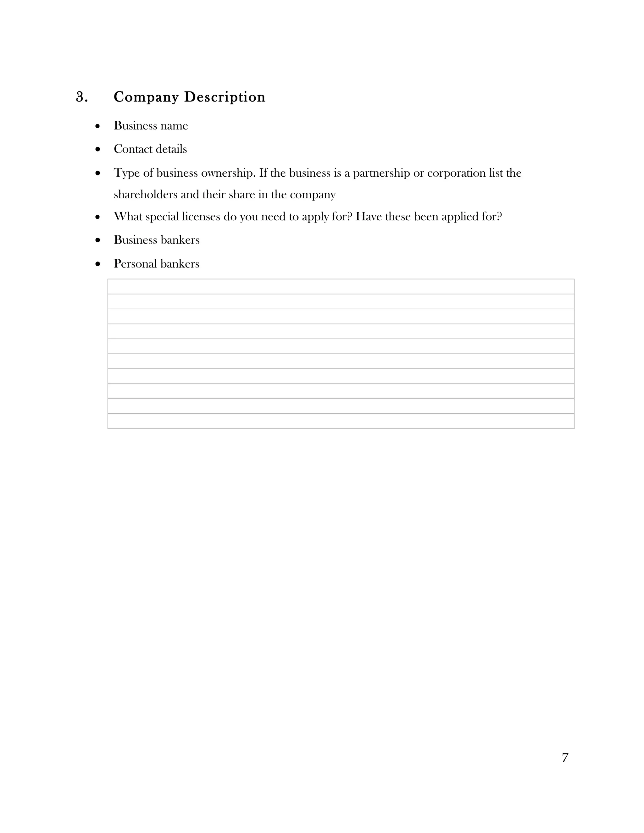 3.       Company Description
     •   Business name
     •   Contact details
     •   Type of business ownership. If the business is a partnership or corporation list the
         shareholders and their share in the company
     •   What special licenses do you need to apply for? Have these been applied for?
     •   Business bankers
     •   Personal bankers




                                                                                                7
 