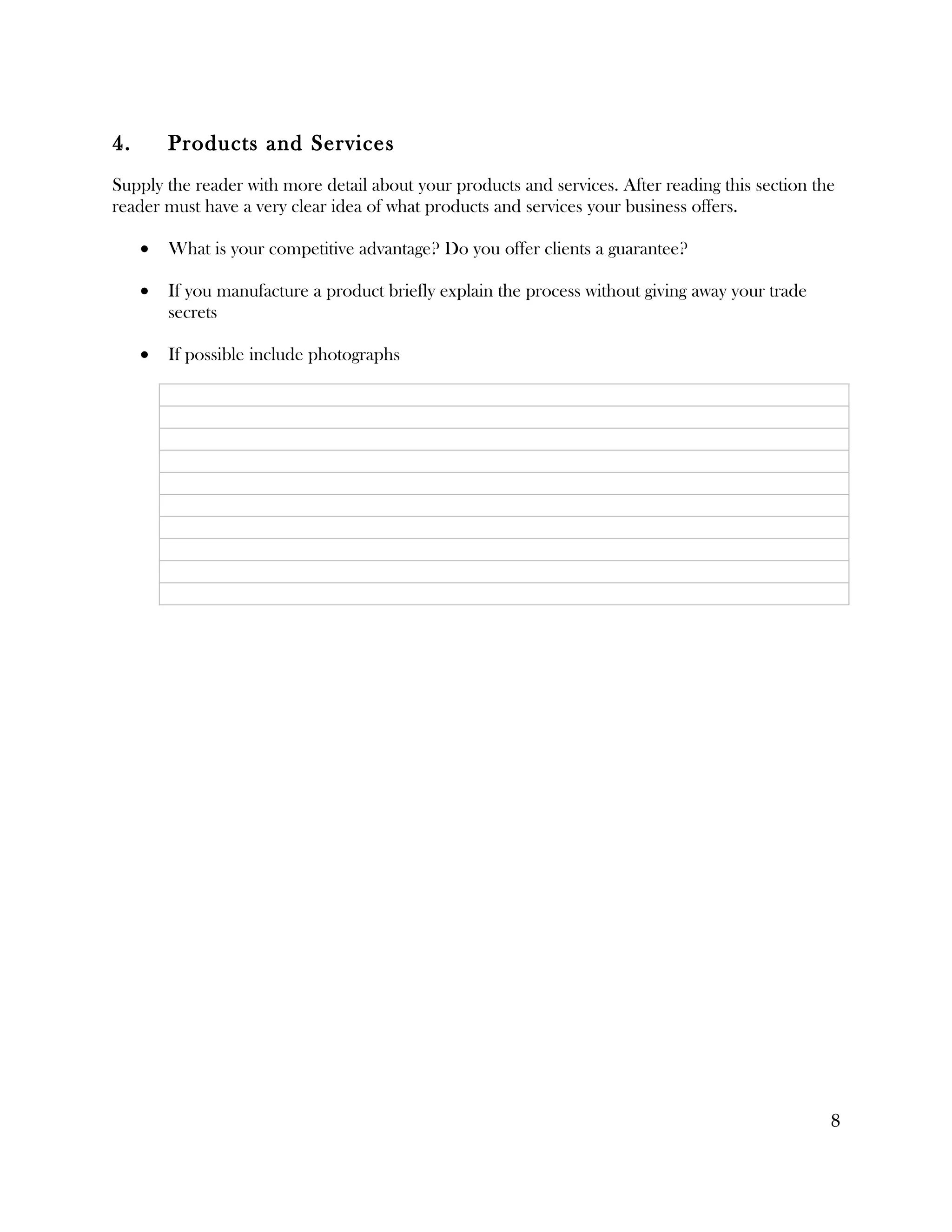 4.       Products and Services
Supply the reader with more detail about your products and services. After reading this section the
reader must have a very clear idea of what products and services your business offers.

     •   What is your competitive advantage? Do you offer clients a guarantee?

     •   If you manufacture a product briefly explain the process without giving away your trade
         secrets

     •   If possible include photographs




                                                                                                   8
 